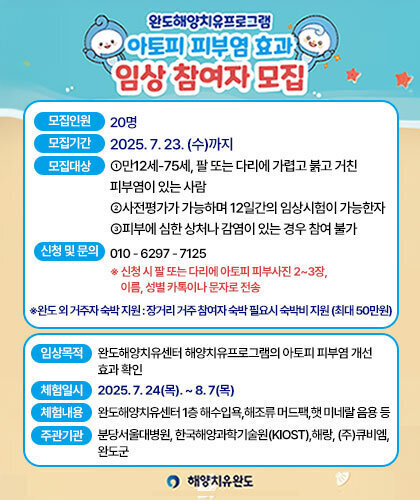 아토피 피부염 효과 임상 참여자 모집 -모집인원:20명 -모집기간:2025. 7. 23. (수)까지 -모집대상:①만 6세~75세, 팔 또는 다리에 가렵고 붉고 거친 피부염이 있는 사람 ②3월 13일 사전평가와 3월27일 사후평가에 반드시 참여 가능한 사람 ③피부에 심한 상처나 감염이 있는 경우 참여 불가 -신청 및 문의:010 - 6297 - 7125 ※ 신청 시 팔 또는 다리에 아토피 피부사진 2~3장, 이름, 성별 카톡이나 문자로 전송  ※완도 외 거주자 숙박 지원 : 장거리 거주 참여자 숙박 필요시 숙박비 지원 (최대 50만원) 