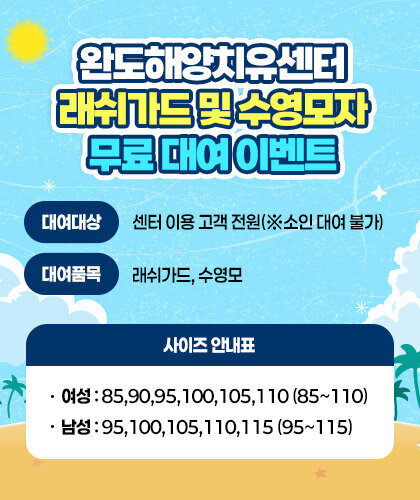 완도해양치유센터 래쉬가드 및 수영모자 무료 대여 이벤트 -대여대상: 센터 이용 고객 전원(※소인 대여 불가) -대여품목 : 래쉬가드, 수영모 여성 : 85,90,95,100,105,110 (85~110) 남성 : 95,100,105,110,115 (95~115)