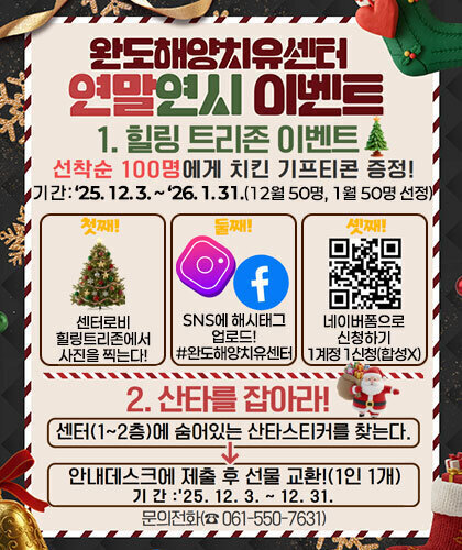 완도해양치유센터 연말연시 이벤트 1.힐링 트리존 이벤트 선착순 100명에게 치킨 기프트콘 증정! 기 간 : ‘25. 12. 3. ~ ‘26. 1. 31.(12월 50명, 1월 50명 선정) -첫째:센터로비 힐링트리존에서 사진을 찍는다! -둘째:SNS에 해시태그 업로드! #완도해양치유센터 -셋째:네이버폼으로 신청하기 1계정 1신청(합성X) 2. 산타를 잡아라! 센터(1~2층)에 숨어있는 산타스티커를 찾는다. → 안내데스크에 제출 후 선물 교환!(1인1개) 기간:'25.12.3.~12.31. 문의전화(☎061-550-7631)