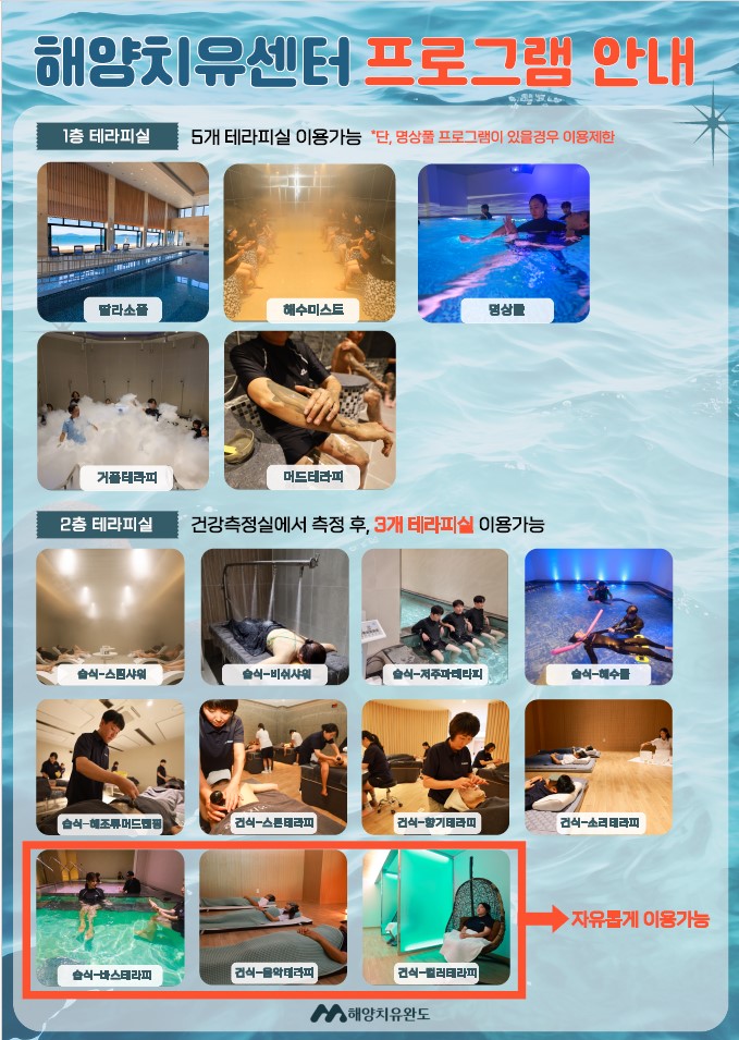 해양치유센터 프로그램 안내 1층 테라피실 5개 테라피실 이용가능 *단, 명상풀 프로그램이 있을 경우 이용 제한 딸라소풀, 해수미스트, 명상풀, 해조류 거품테라피, 머드테라피 2층 테라피실 건강측정실에서 측정 후, 3개 테라피실 이용가능 습식-스팀샤워, 습식-비쉬샤워, 습식-저주파테라피, 습식, 해수풀, 습식-해조류 머드랩핑, 건식-스톤테라피, 건식-향기테라피, 건식-소리테라피, [습식-바스테라피, 건식-음악테라피, 건식-컬러테라피]→자유롭게 이용가능 해양치유완도